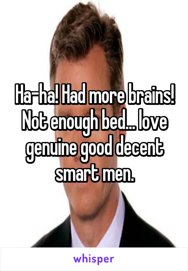 Ha-ha! Had more brains! Not enough bed... love genuine good decent smart men.