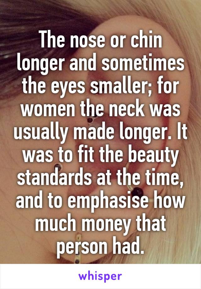 The nose or chin longer and sometimes the eyes smaller; for women the neck was usually made longer. It was to fit the beauty standards at the time, and to emphasise how much money that person had.