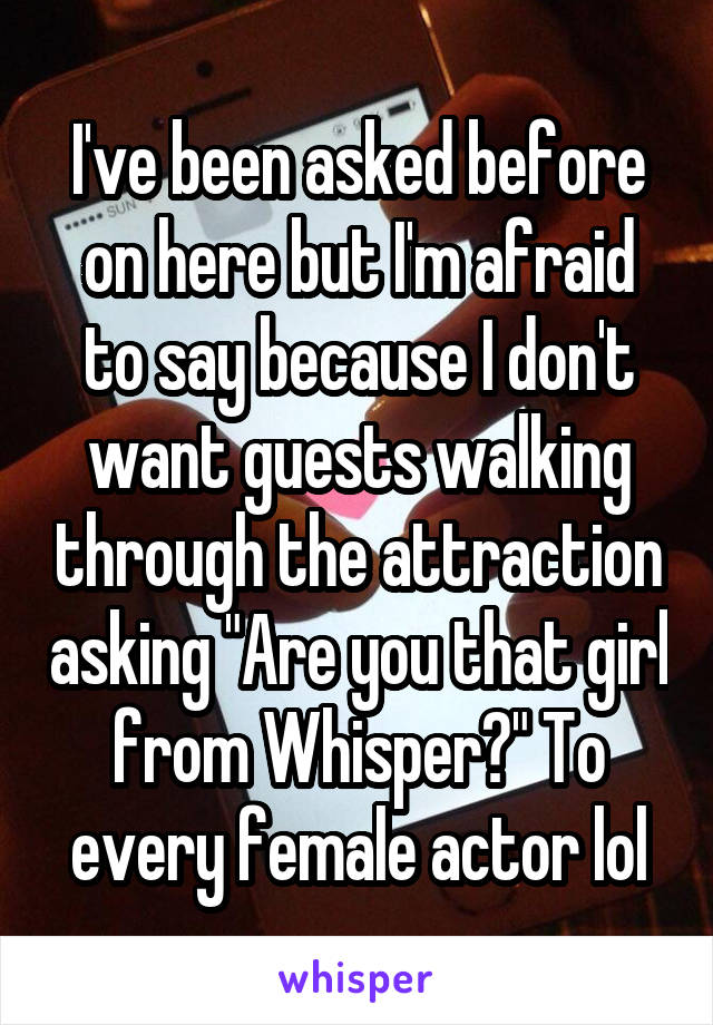 I've been asked before on here but I'm afraid to say because I don't want guests walking through the attraction asking "Are you that girl from Whisper?" To every female actor lol