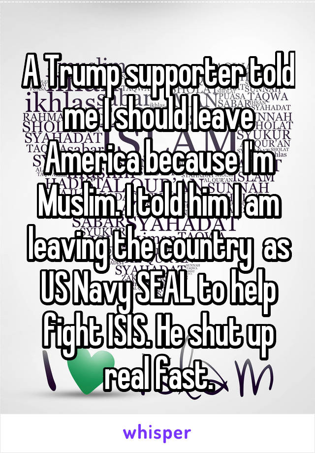 A Trump supporter told me I should leave America because I'm Muslim. I told him I am leaving the country  as US Navy SEAL to help fight ISIS. He shut up real fast.