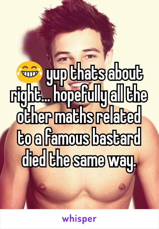 😂 yup thats about right... hopefully all the other maths related to a famous bastard died the same way.