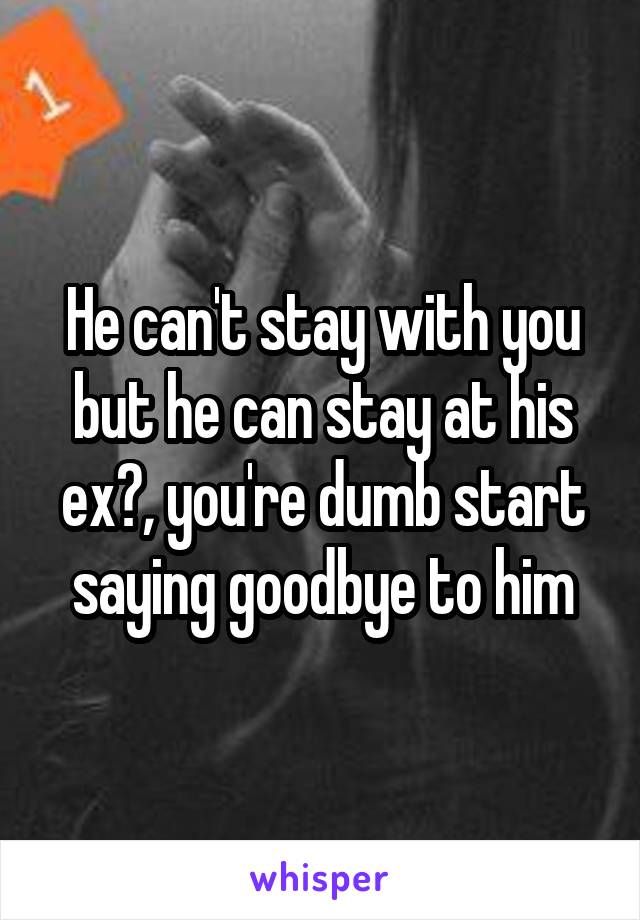 He can't stay with you but he can stay at his ex?, you're dumb start saying goodbye to him