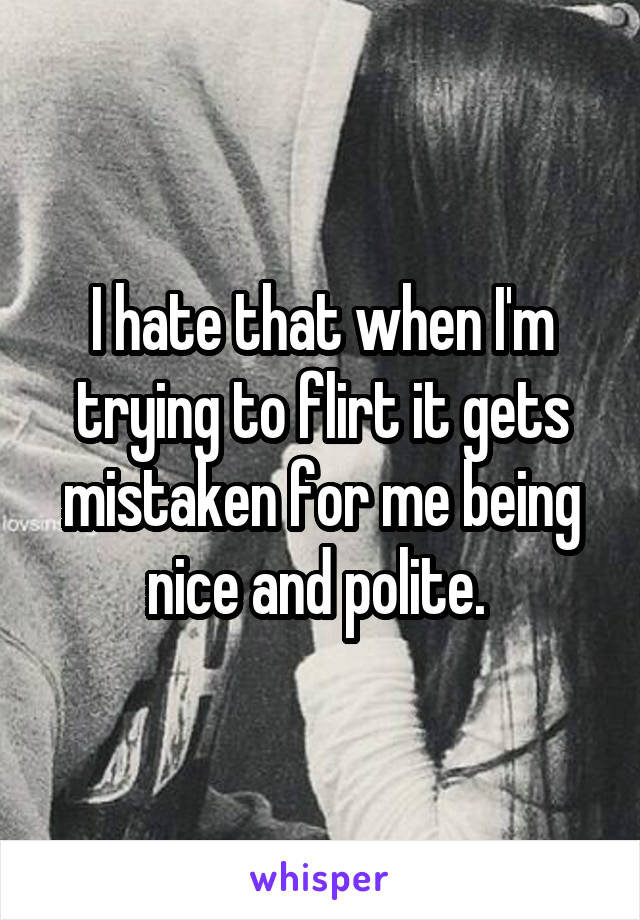 I hate that when I'm trying to flirt it gets mistaken for me being nice and polite. 