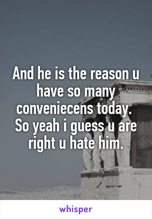 And he is the reason u have so many conveniecens today. 
So yeah i guess u are right u hate him.