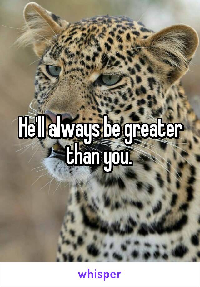 He'll always be greater than you. 