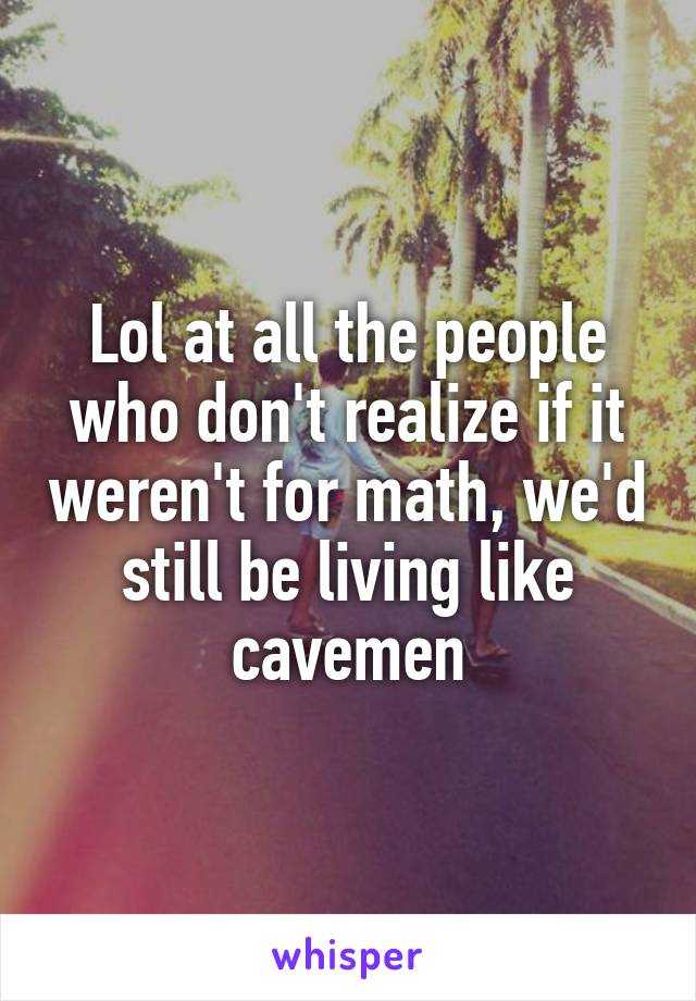 Lol at all the people who don't realize if it weren't for math, we'd still be living like cavemen