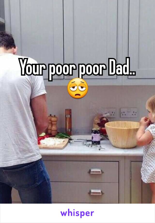 Your poor poor Dad.. 😩