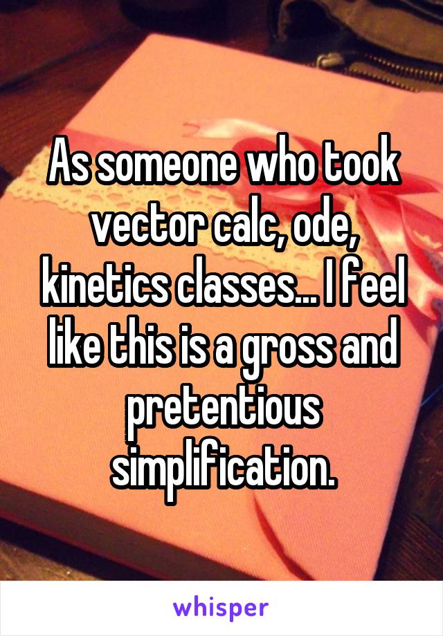 As someone who took vector calc, ode, kinetics classes... I feel like this is a gross and pretentious simplification.