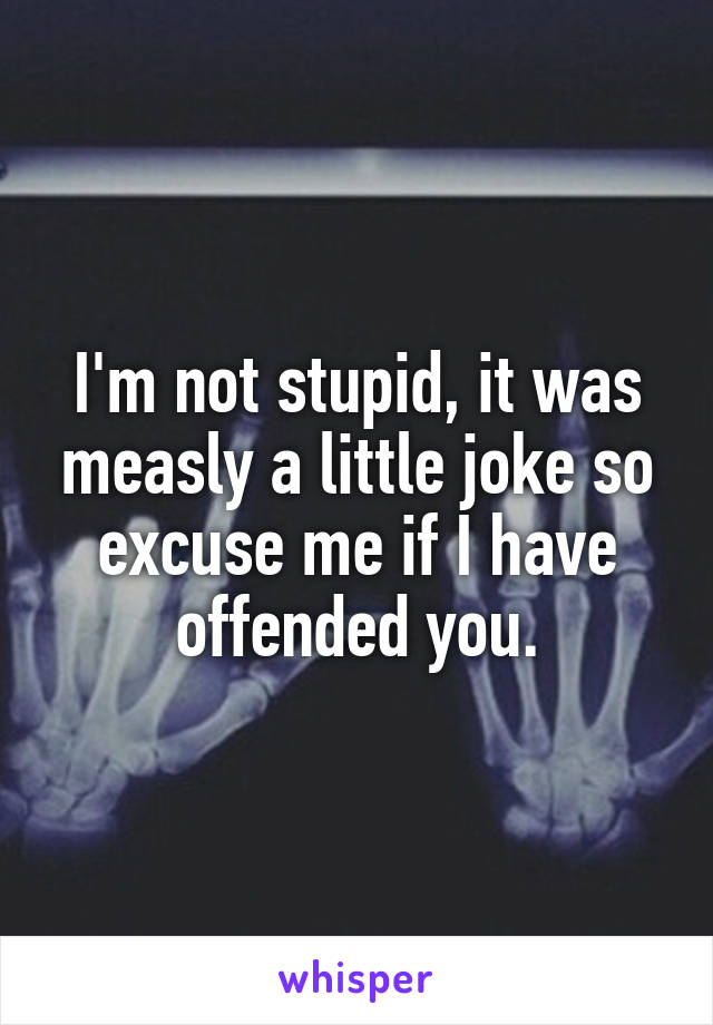 I'm not stupid, it was measly a little joke so excuse me if I have offended you.