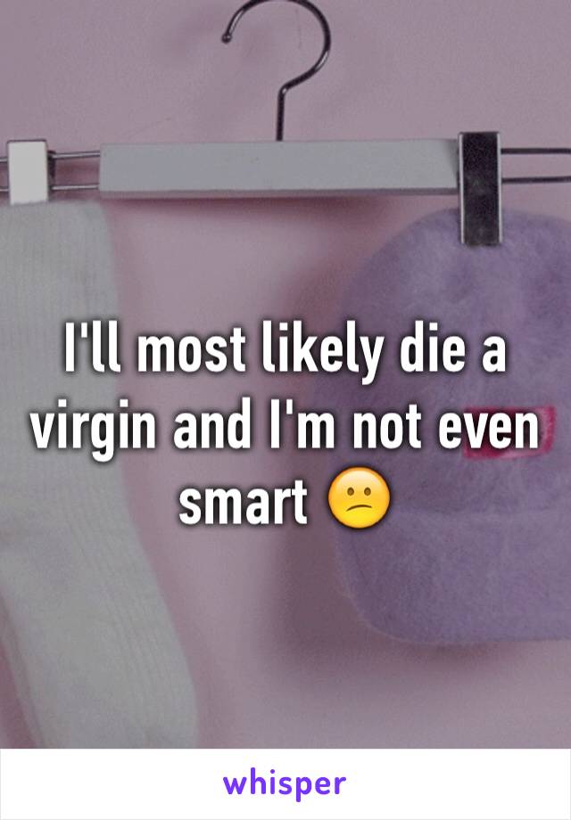 I'll most likely die a virgin and I'm not even smart 😕