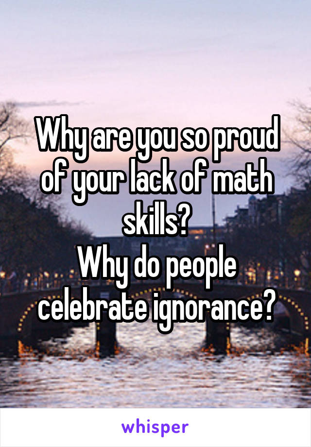 Why are you so proud of your lack of math skills?
Why do people celebrate ignorance?