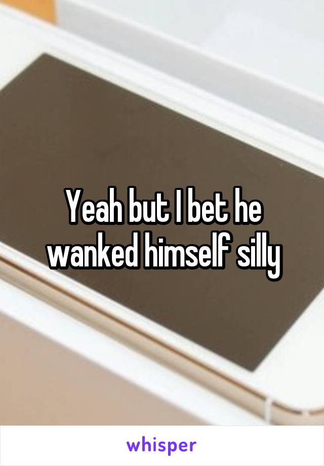 Yeah but I bet he wanked himself silly