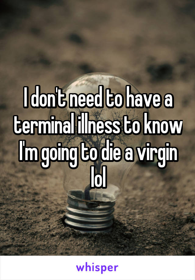 I don't need to have a terminal illness to know I'm going to die a virgin lol