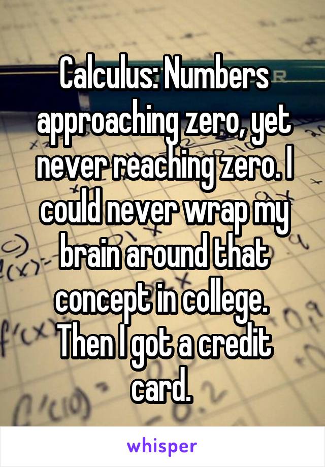 Calculus: Numbers approaching zero, yet never reaching zero. I could never wrap my brain around that concept in college. 
Then I got a credit card. 