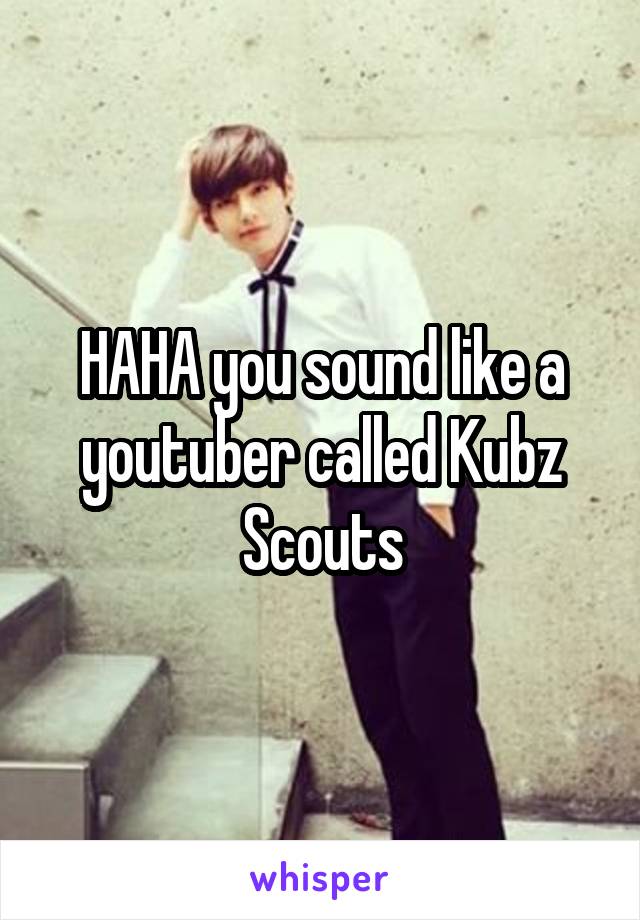 HAHA you sound like a youtuber called Kubz Scouts