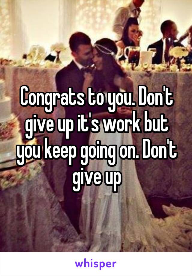 Congrats to you. Don't give up it's work but you keep going on. Don't give up