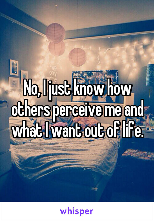 No, I just know how others perceive me and what I want out of life.