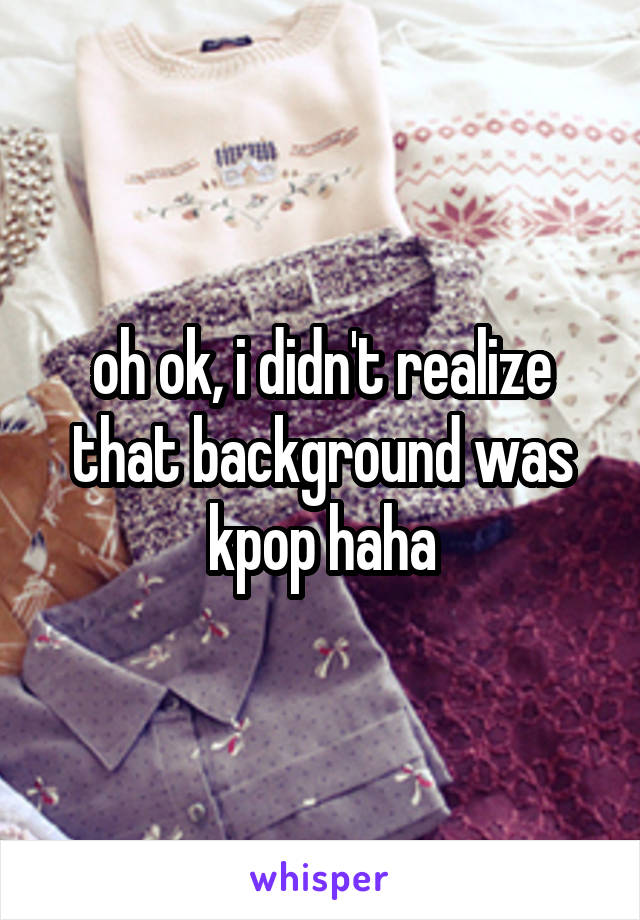 oh ok, i didn't realize that background was kpop haha