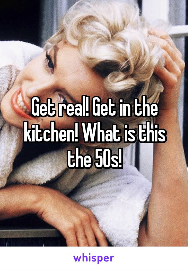 Get real! Get in the kitchen! What is this the 50s!