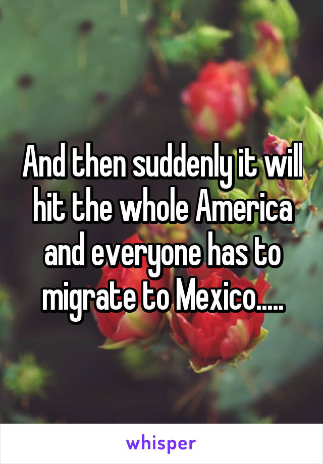 And then suddenly it will hit the whole America and everyone has to migrate to Mexico.....