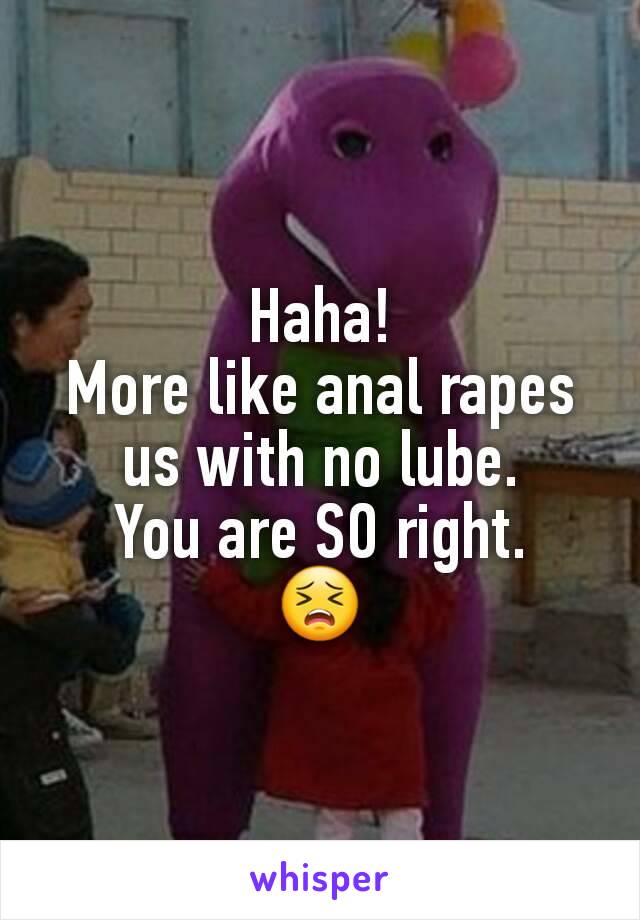 Haha!
More like anal rapes us with no lube.
You are SO right.
😣