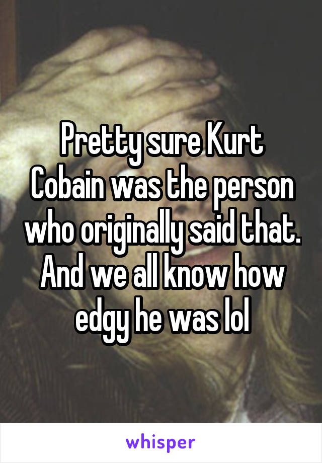 Pretty sure Kurt Cobain was the person who originally said that. And we all know how edgy he was lol