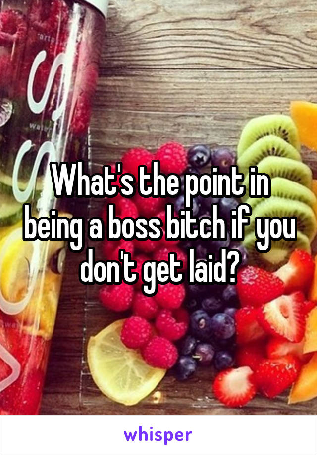 What's the point in being a boss bitch if you don't get laid?