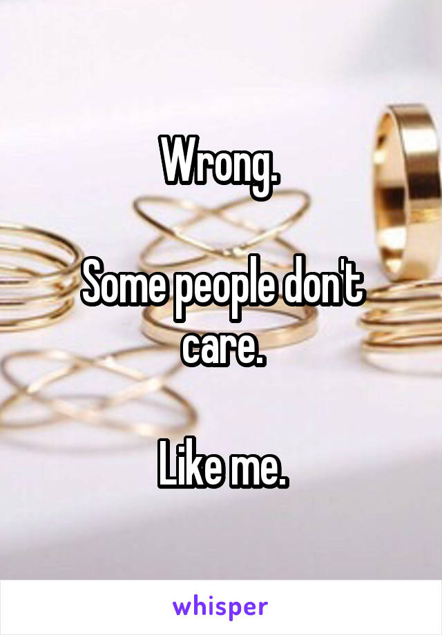 Wrong. 

Some people don't care.

Like me.