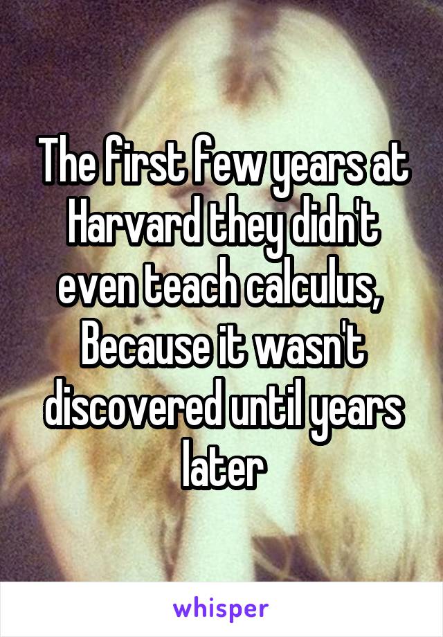 The first few years at Harvard they didn't even teach calculus, 
Because it wasn't discovered until years later