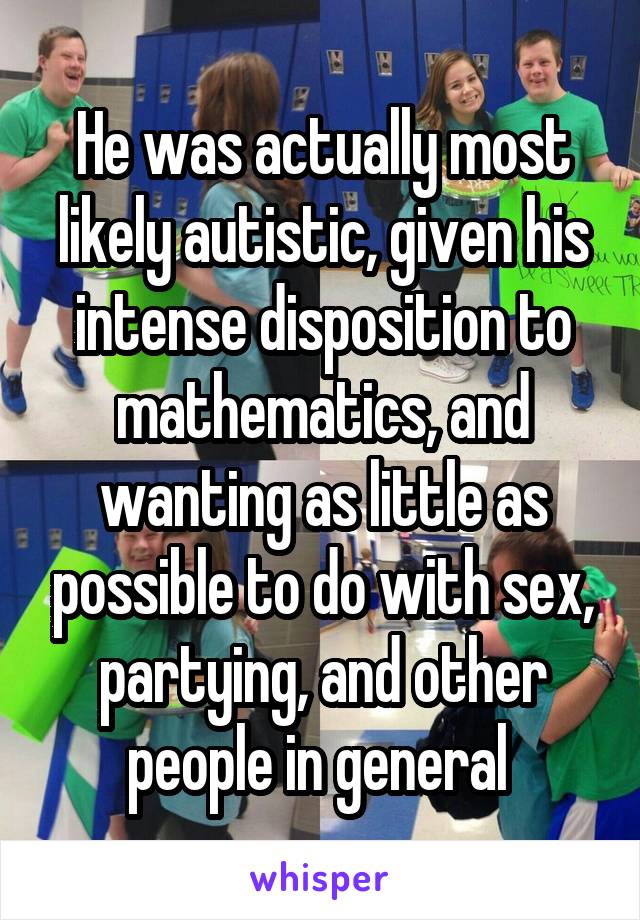 He was actually most likely autistic, given his intense disposition to mathematics, and wanting as little as possible to do with sex, partying, and other people in general 