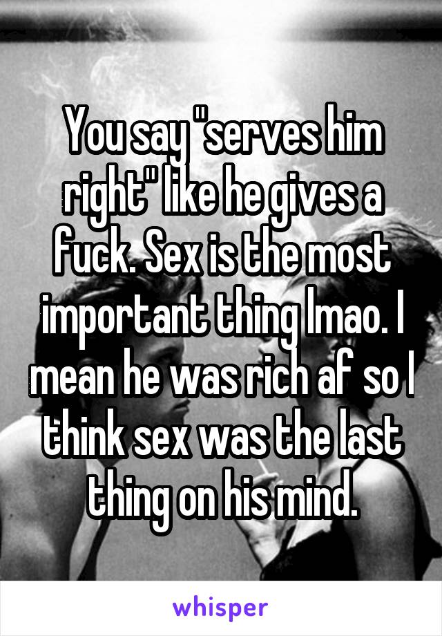 You say "serves him right" like he gives a fuck. Sex is the most important thing lmao. I mean he was rich af so I think sex was the last thing on his mind.