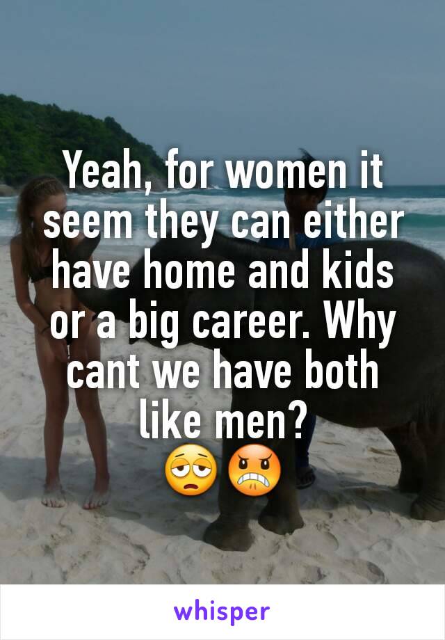 Yeah, for women it seem they can either have home and kids or a big career. Why cant we have both like men?
😩😠