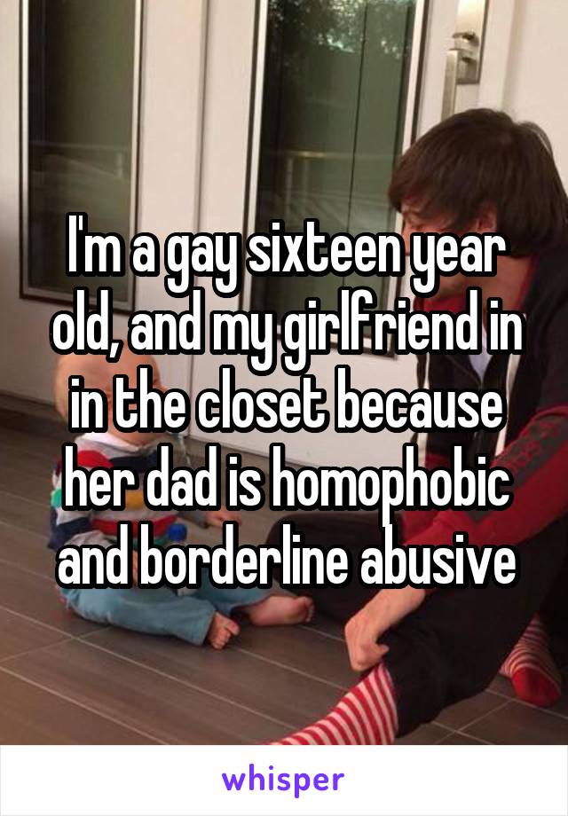 I'm a gay sixteen year old, and my girlfriend in in the closet because her dad is homophobic and borderline abusive