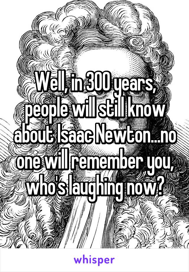 Well, in 300 years, people will still know about Isaac Newton...no one will remember you, who's laughing now?