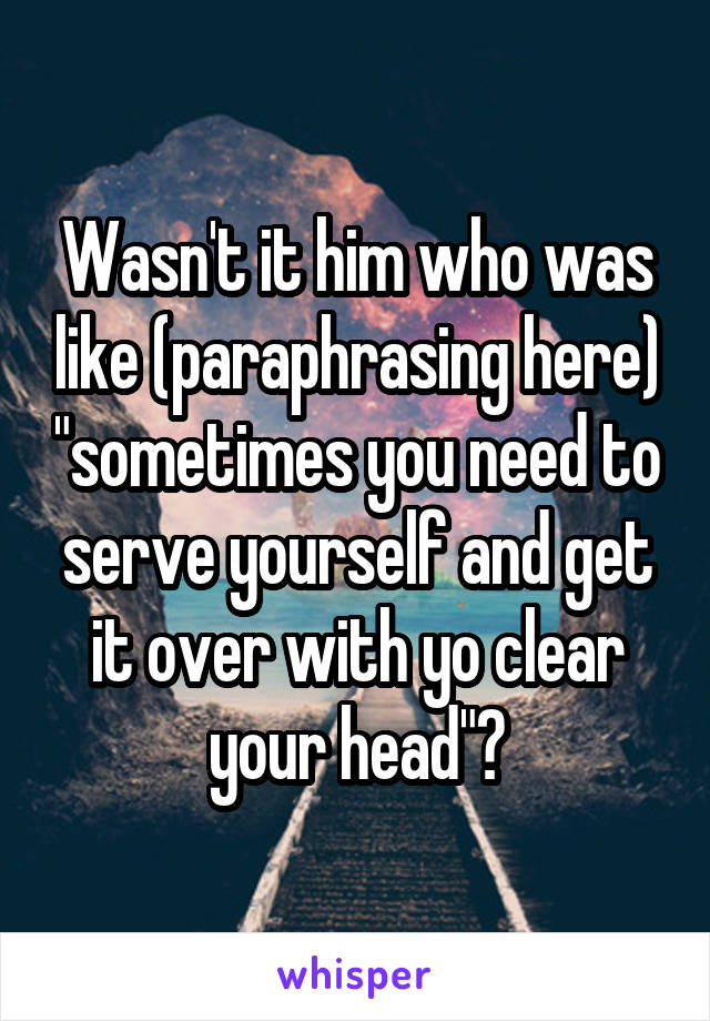 Wasn't it him who was like (paraphrasing here) "sometimes you need to serve yourself and get it over with yo clear your head"?