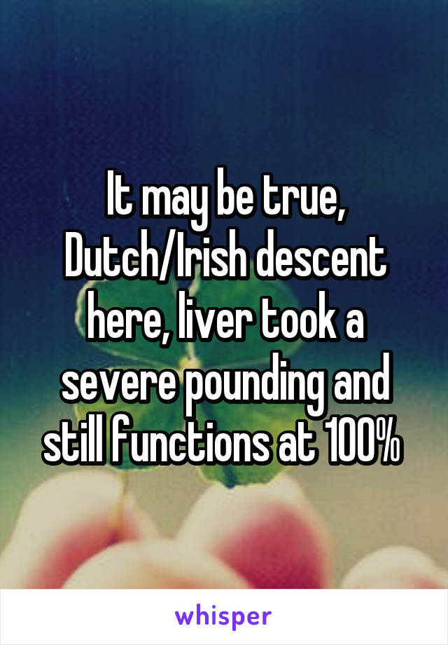 It may be true, Dutch/Irish descent here, liver took a severe pounding and still functions at 100% 