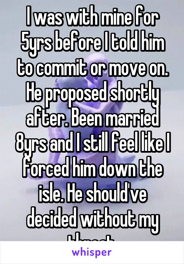I was with mine for 5yrs before I told him to commit or move on. He proposed shortly after. Been married 8yrs and I still feel like I forced him down the isle. He should've decided without my threat.