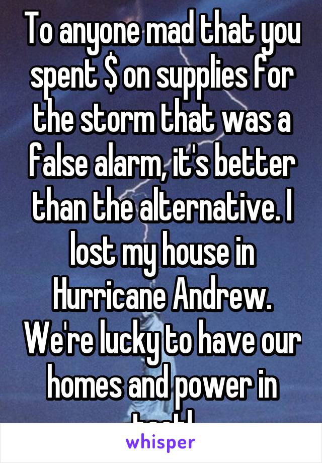 To anyone mad that you spent $ on supplies for the storm that was a false alarm, it's better than the alternative. I lost my house in Hurricane Andrew. We're lucky to have our homes and power in tact!