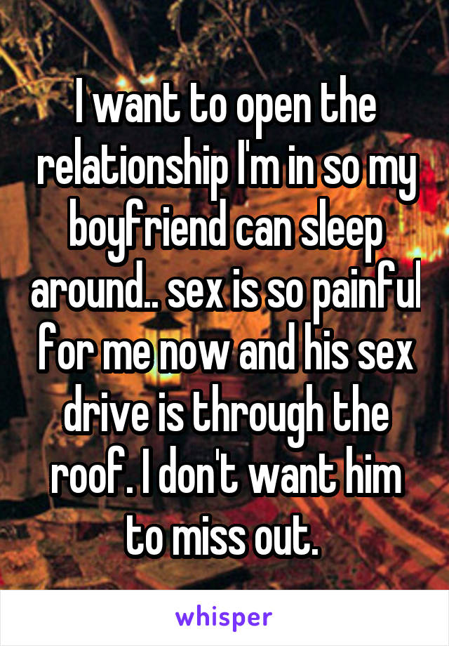I want to open the relationship I'm in so my boyfriend can sleep around.. sex is so painful for me now and his sex drive is through the roof. I don't want him to miss out. 