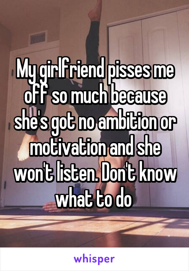 My girlfriend pisses me off so much because she's got no ambition or motivation and she won't listen. Don't know what to do 