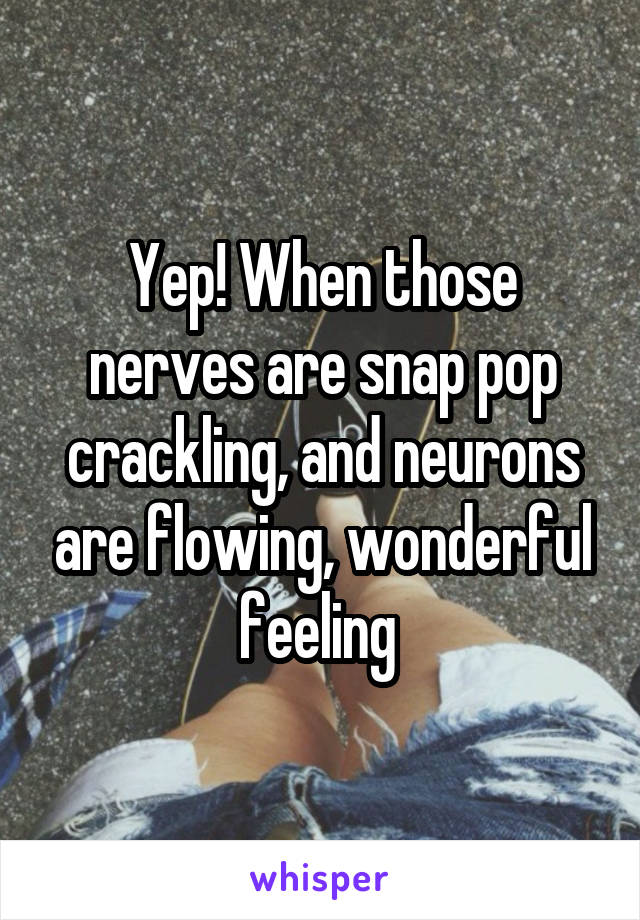 Yep! When those nerves are snap pop crackling, and neurons are flowing, wonderful feeling 