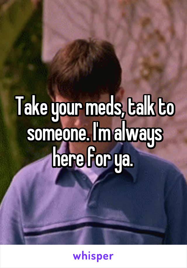 Take your meds, talk to someone. I'm always here for ya. 