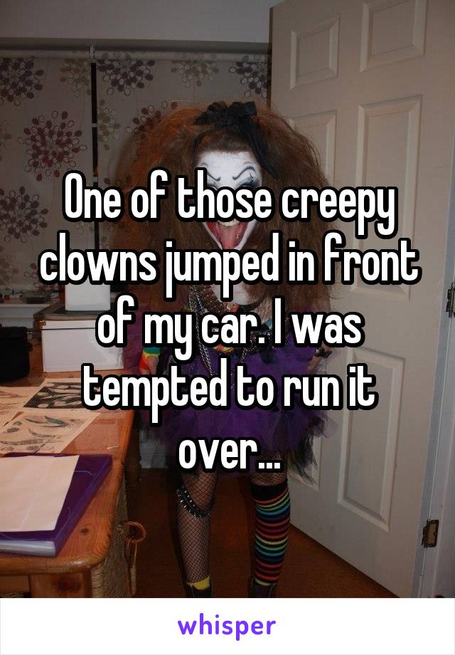 One of those creepy clowns jumped in front of my car. I was tempted to run it over...