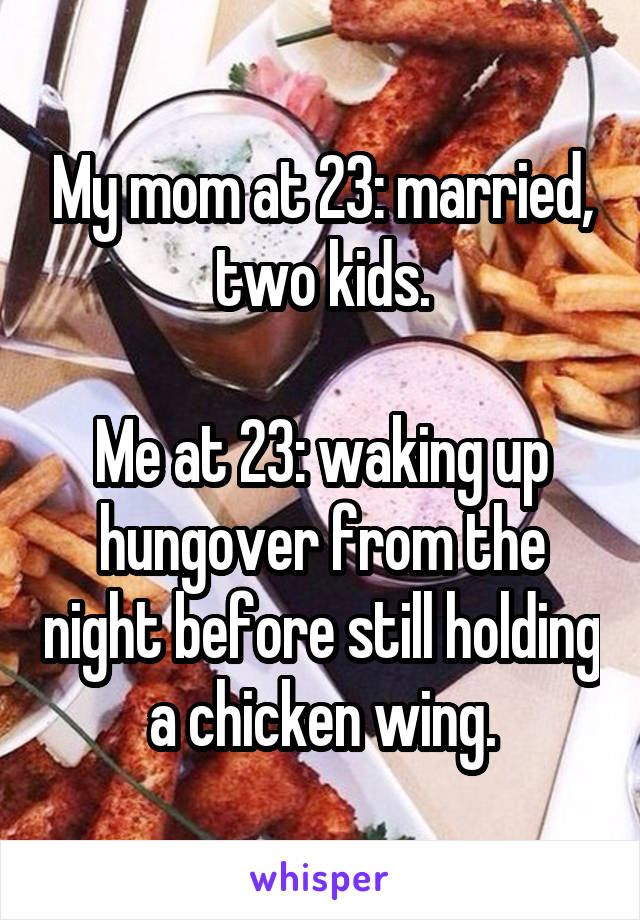 My mom at 23: married, two kids.

Me at 23: waking up hungover from the night before still holding a chicken wing.