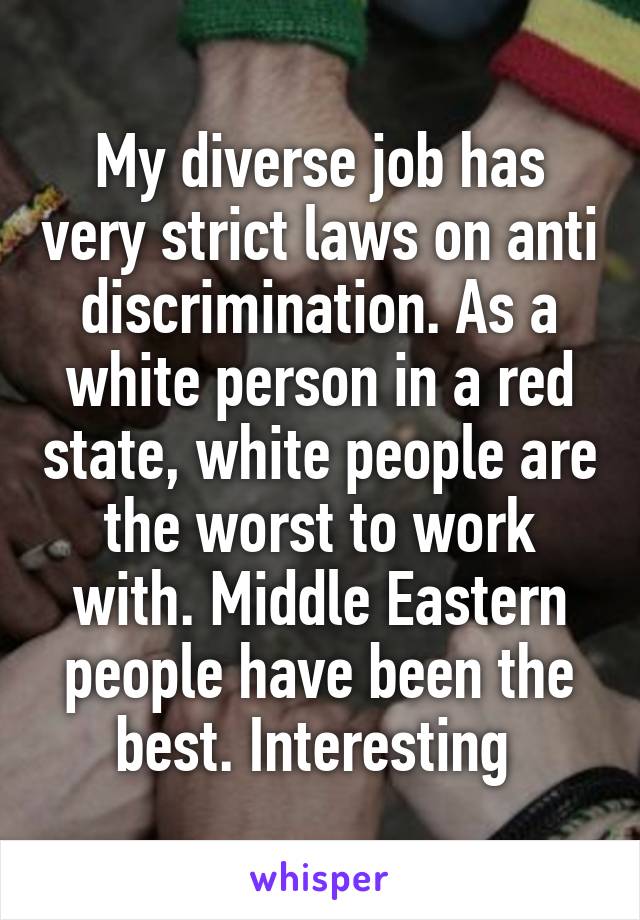 My diverse job has very strict laws on anti discrimination. As a white person in a red state, white people are the worst to work with. Middle Eastern people have been the best. Interesting 