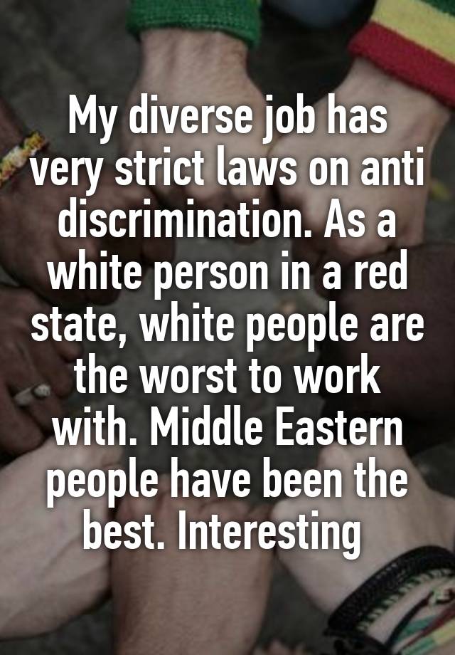 My diverse job has very strict laws on anti discrimination. As a white person in a red state, white people are the worst to work with. Middle Eastern people have been the best. Interesting 