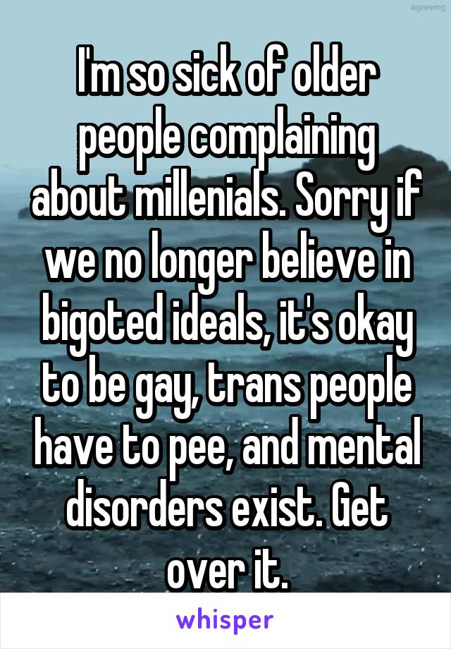 I'm so sick of older people complaining about millenials. Sorry if we no longer believe in bigoted ideals, it's okay to be gay, trans people have to pee, and mental disorders exist. Get over it.