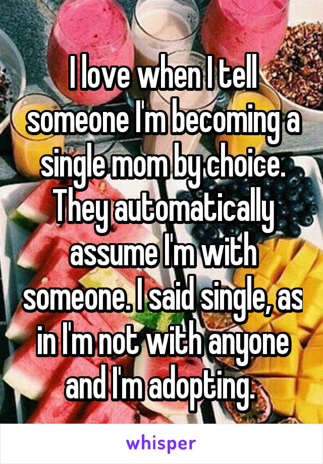 I love when I tell someone I'm becoming a single mom by choice. They automatically assume I'm with someone. I said single, as in I'm not with anyone and I'm adopting. 