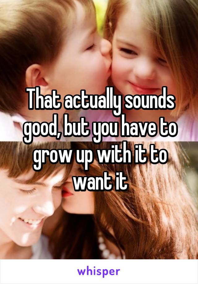 That actually sounds good, but you have to grow up with it to want it