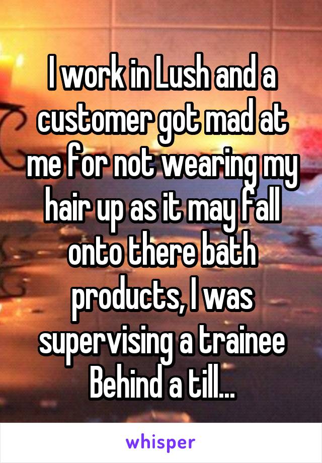 I work in Lush and a customer got mad at me for not wearing my hair up as it may fall onto there bath products, I was supervising a trainee Behind a till...